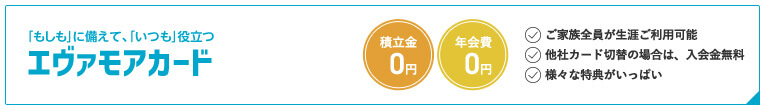 「もしも」に備えて、「いつも」役立つエヴァモアカード 積立金0円 年会費0円 ご家族全員が生涯ご利用可能 他社カード切替の場合は、入会金無料 様々な特典がいっぱい