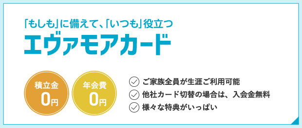 「もしも」に備えて、「いつも」役立つエヴァモアカード 積立金0円 年会費0円 ご家族全員が生涯ご利用可能 他社カード切替の場合は、入会金無料 様々な特典がいっぱい